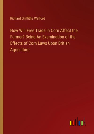 How Will Free Trade in Corn Affect the Farmer? Being An Examination of the Effects of Corn Laws Upon British Agriculture