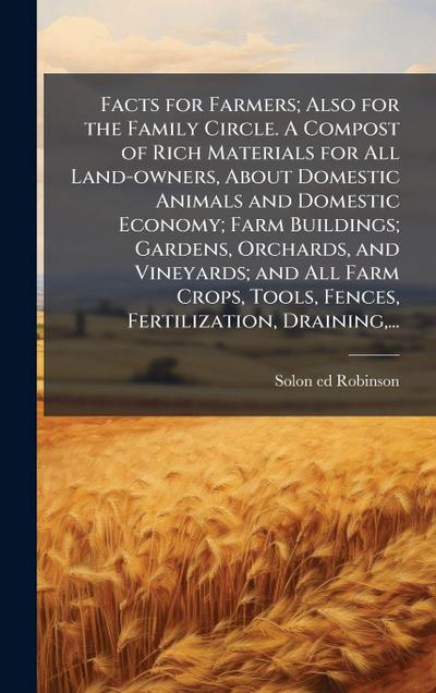 Facts for Farmers; Also for the Family Circle. A Compost of Rich Materials for All Land-owners, About Domestic Animals and Domestic Economy; Farm Buildings; Gardens, Orchards, and Vineyards; and All Farm Crops, Tools, Fences, Fertilization, Draining, ...