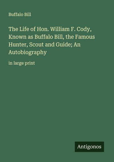 The Life of Hon. William F. Cody, Known as Buffalo Bill, the Famous Hunter, Scout and Guide; An Autobiography