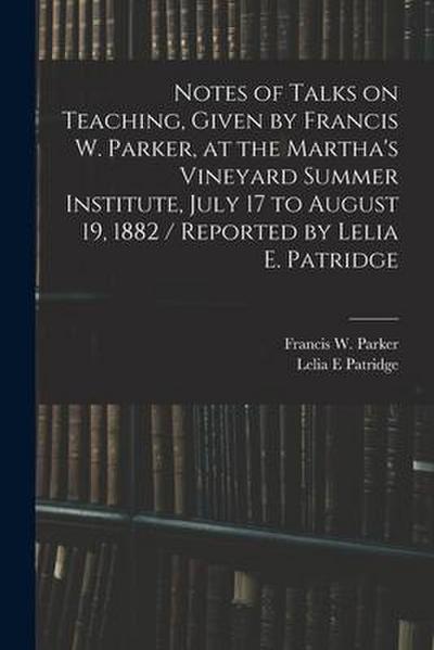 Notes of Talks on Teaching, Given by Francis W. Parker, at the Martha’s Vineyard Summer Institute, July 17 to August 19, 1882 / Reported by Lelia E. P