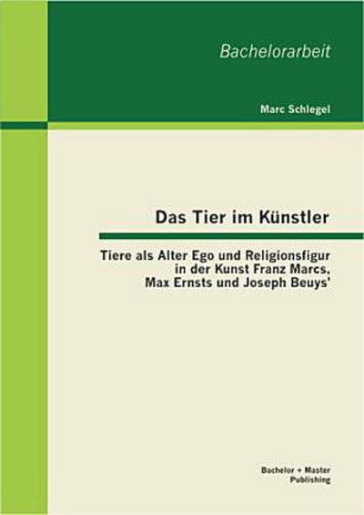 Das Tier im Künstler: Tiere als Alter Ego und Religionsfigur in der Kunst Franz Marcs, Max Ernsts und Joseph Beuys’