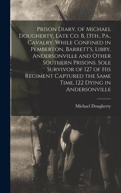 Prison Diary, of Michael Dougherty, Late Co. B, 13th., Pa., Cavalry. While Confined in Pemberton, Barrett’s, Libby, Andersonville and Other Southern Prisons. Sole Survivor of 127 of his Regiment Captured the Same Time, 122 Dying in Andersonville
