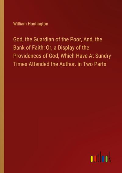 God, the Guardian of the Poor, And, the Bank of Faith; Or, a Display of the Providences of God, Which Have At Sundry Times Attended the Author. in Two Parts