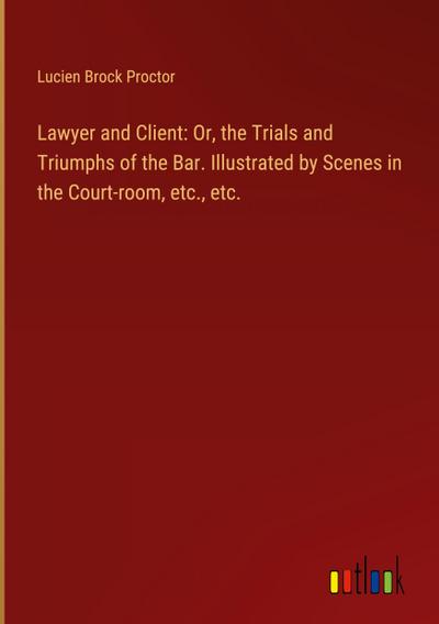 Lawyer and Client: Or, the Trials and Triumphs of the Bar. Illustrated by Scenes in the Court-room, etc., etc.