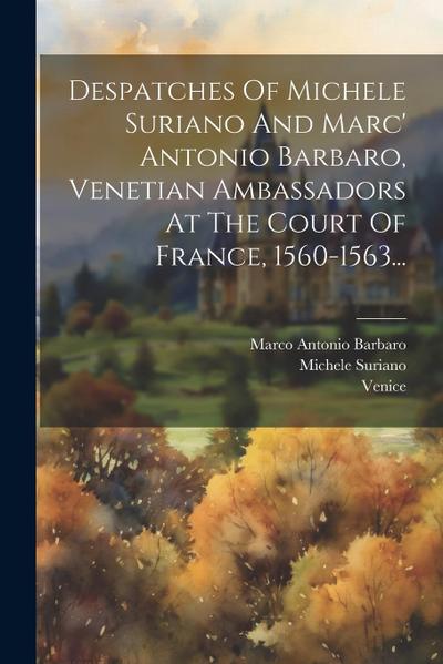 Despatches Of Michele Suriano And Marc’ Antonio Barbaro, Venetian Ambassadors At The Court Of France, 1560-1563...
