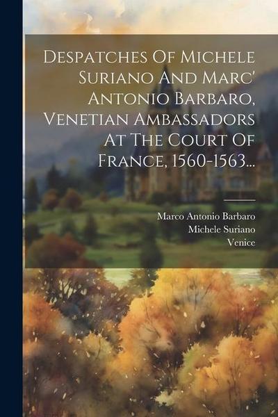 Despatches Of Michele Suriano And Marc’ Antonio Barbaro, Venetian Ambassadors At The Court Of France, 1560-1563...