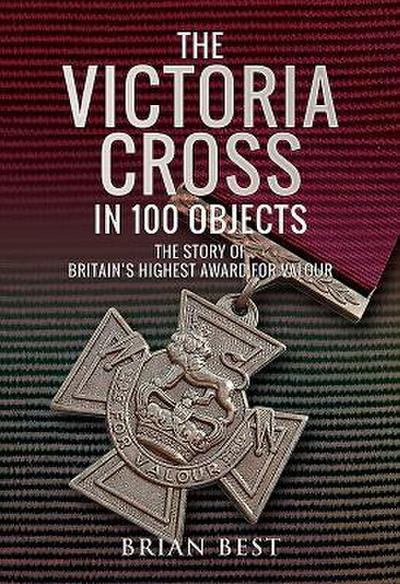 The Victoria Cross in 100 Objects: The Story of the Britain’s Highest Award for Valour
