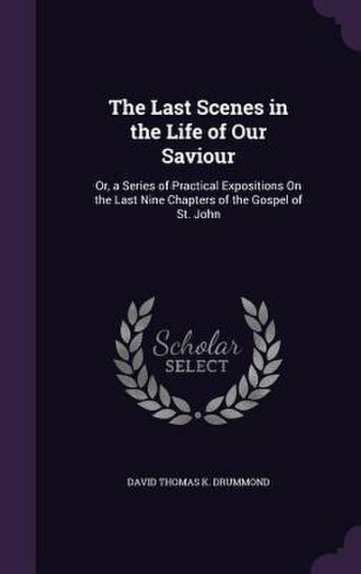 The Last Scenes in the Life of Our Saviour: Or, a Series of Practical Expositions On the Last Nine Chapters of the Gospel of St. John