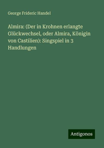 Almira: (Der in Krohnen erlangte Glückwechsel, oder Almira, Königin von Castilien): Singspiel in 3 Handlungen