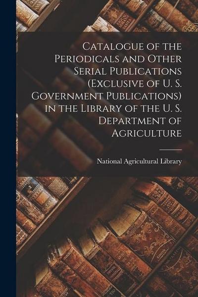 Catalogue of the Periodicals and Other Serial Publications (Exclusive of U. S. Government Publications) in the Library of the U. S. Department of Agri