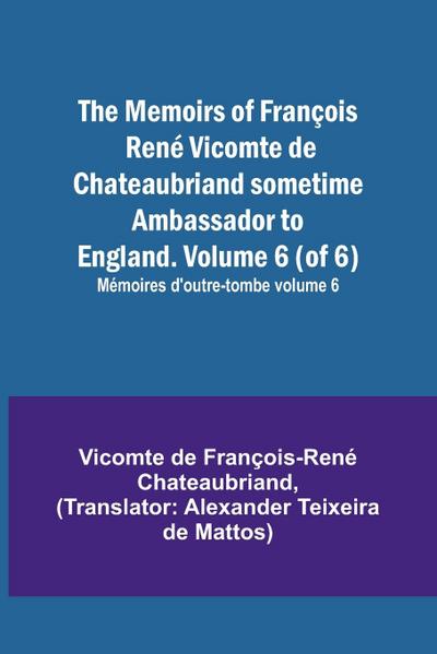 The Memoirs of François René Vicomte de Chateaubriand sometime Ambassador to England. Volume 6 (of 6); Mémoires d’outre-tombe volume 6