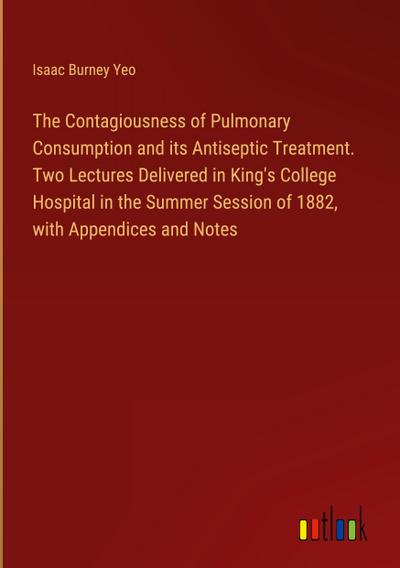 The Contagiousness of Pulmonary Consumption and its Antiseptic Treatment. Two Lectures Delivered in King’s College Hospital in the Summer Session of 1882, with Appendices and Notes