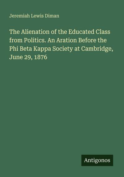 The Alienation of the Educated Class from Politics. An Aration Before the Phi Beta Kappa Society at Cambridge, June 29, 1876