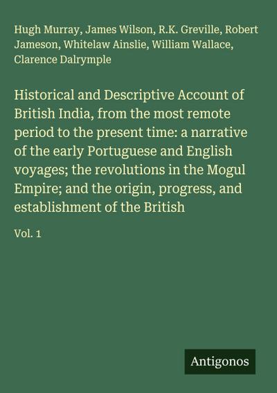 Historical and Descriptive Account of British India, from the most remote period to the present time: a narrative of the early Portuguese and English voyages; the revolutions in the Mogul Empire; and the origin, progress, and establishment of the British