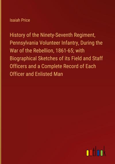 History of the Ninety-Seventh Regiment, Pennsylvania Volunteer Infantry, During the War of the Rebellion, 1861-65; with Biographical Sketches of its Field and Staff Officers and a Complete Record of Each Officer and Enlisted Man