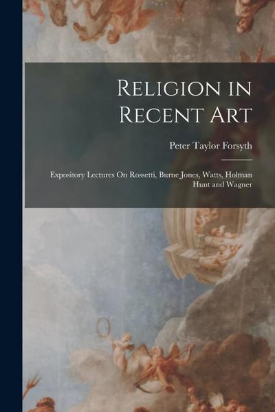 Religion in Recent Art: Expository Lectures On Rossetti, Burne Jones, Watts, Holman Hunt and Wagner