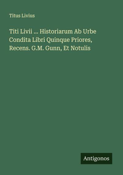 Titi Livii ... Historiarum Ab Urbe Condita Libri Quinque Priores, Recens. G.M. Gunn, Et Notulis