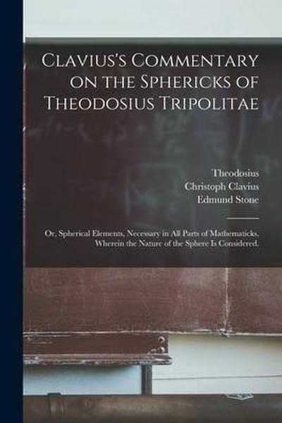 Clavius’s Commentary on the Sphericks of Theodosius Tripolitae: or, Spherical Elements, Necessary in All Parts of Mathematicks, Wherein the Nature of
