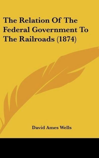 The Relation Of The Federal Government To The Railroads (1874) - David Ames Wells