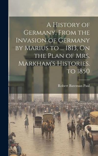 A History of Germany, From the Invasion of Germany by Marius to ... 1813, On the Plan of Mrs. Markham’s Histories. to 1850