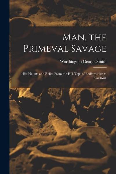 Man, the Primeval Savage: His Haunts and Relics From the Hill-Tops of Bedfordshire to Blackwall