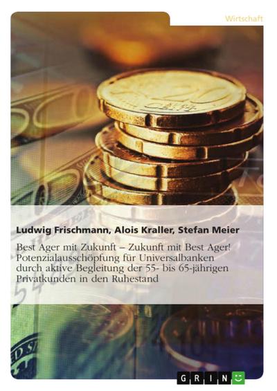 Best Ager mit Zukunft - Zukunft mit Best Ager!: Die aktive Begleitung der 55- bis 65-jährigen Privatkunden in den Ruhestand als Möglichkeit der Potenzialausschöpfung für Universalbanken