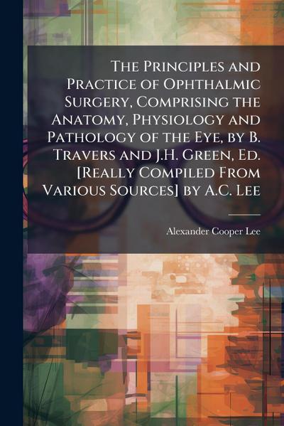 The Principles and Practice of Ophthalmic Surgery, Comprising the Anatomy, Physiology and Pathology of the Eye, by B. Travers and J.H. Green, Ed. [Really Compiled From Various Sources] by A.C. Lee