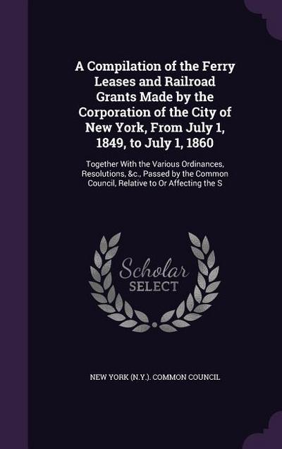 A Compilation of the Ferry Leases and Railroad Grants Made by the Corporation of the City of New York, From July 1, 1849, to July 1, 1860: Together Wi