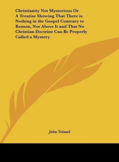 Christianity Not Mysterious Or A Treatise Showing That There is Nothing in the Gospel Contrary to Reason, Nor Above It and That No Christian Doctrine Can Be Properly Called a Mystery - John Toland