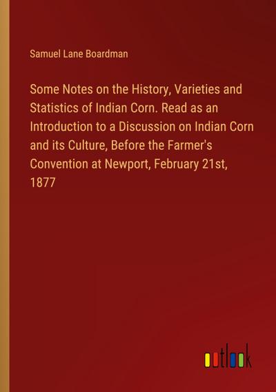Some Notes on the History, Varieties and Statistics of Indian Corn. Read as an Introduction to a Discussion on Indian Corn and its Culture, Before the Farmer’s Convention at Newport, February 21st, 1877