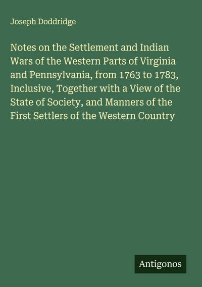 Notes on the Settlement and Indian Wars of the Western Parts of Virginia and Pennsylvania, from 1763 to 1783, Inclusive, Together with a View of the State of Society, and Manners of the First Settlers of the Western Country