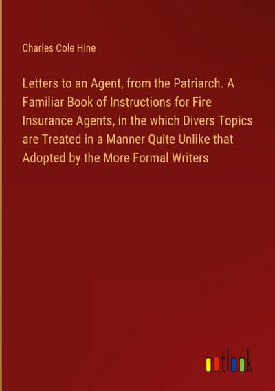 Letters to an Agent, from the Patriarch. A Familiar Book of Instructions for Fire Insurance Agents, in the which Divers Topics are Treated in a Manner Quite Unlike that Adopted by the More Formal Writers