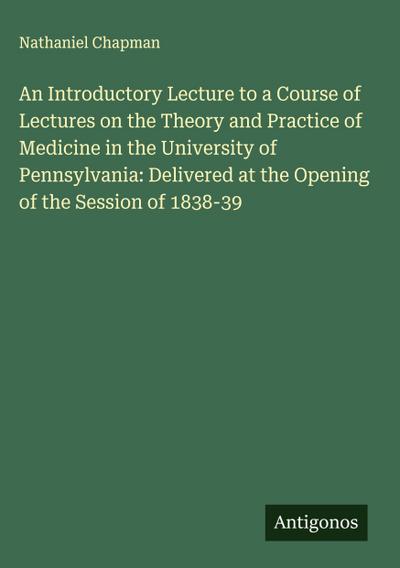 An Introductory Lecture to a Course of Lectures on the Theory and Practice of Medicine in the University of Pennsylvania: Delivered at the Opening of the Session of 1838-39