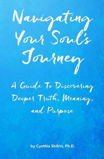 Navigating Your Soul’s Journey: A Guide To Discovering Deeper Truth, Meaning and Purpose