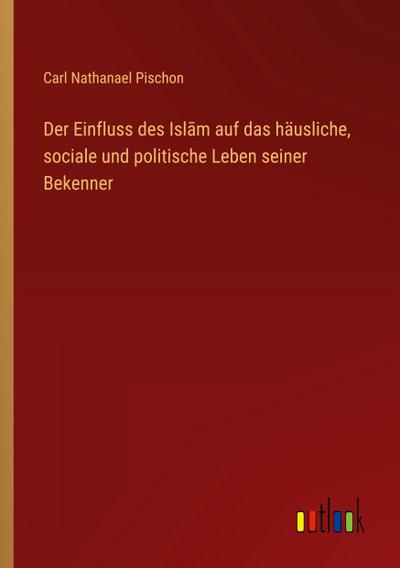 Der Einfluss des Isl¿m auf das häusliche, sociale und politische Leben seiner Bekenner