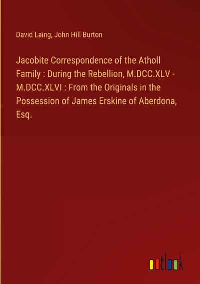 Jacobite Correspondence of the Atholl Family : During the Rebellion, M.DCC.XLV - M.DCC.XLVI : From the Originals in the Possession of James Erskine of Aberdona, Esq.