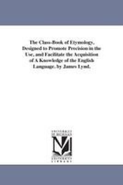The Class-Book of Etymology, Designed to Promote Precision in the Use, and Facilitate the Acquisition of A Knowledge of the English Language. by James Lynd.