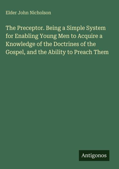The Preceptor. Being a Simple System for Enabling Young Men to Acquire a Knowledge of the Doctrines of the Gospel, and the Ability to Preach Them