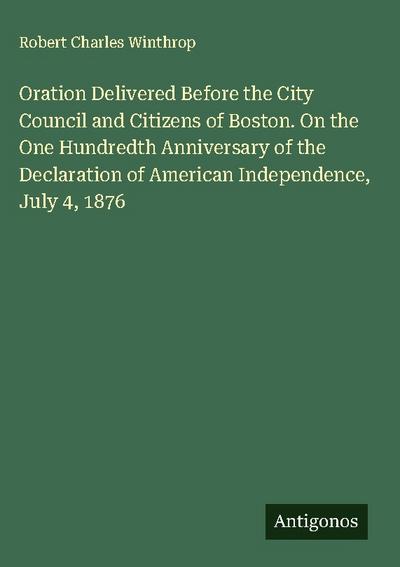 Oration Delivered Before the City Council and Citizens of Boston. On the One Hundredth Anniversary of the Declaration of American Independence, July 4, 1876