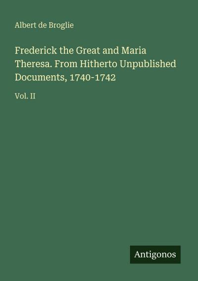 Frederick the Great and Maria Theresa. From Hitherto Unpublished Documents, 1740-1742