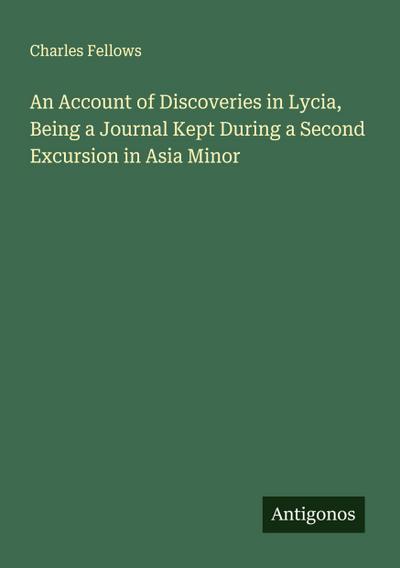 An Account of Discoveries in Lycia, Being a Journal Kept During a Second Excursion in Asia Minor