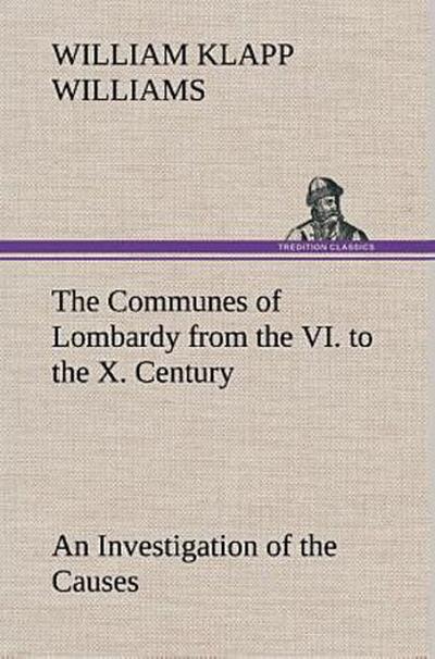 The Communes of Lombardy from the VI. to the X. Century An Investigation of the Causes Which Led to the Development Of Municipal Unity Among the Lombard Communes.
