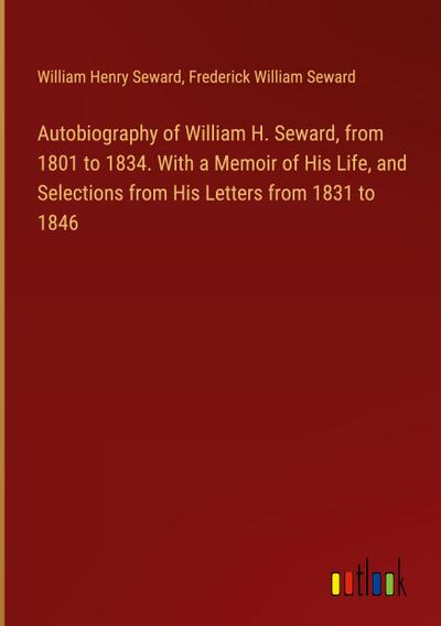 Autobiography of William H. Seward, from 1801 to 1834. With a Memoir of His Life, and Selections from His Letters from 1831 to 1846