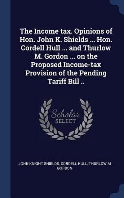 The Income tax. Opinions of Hon. John K. Shields ... Hon. Cordell Hull ... and Thurlow M. Gordon ... on the Proposed Income-tax Provision of the Pendi