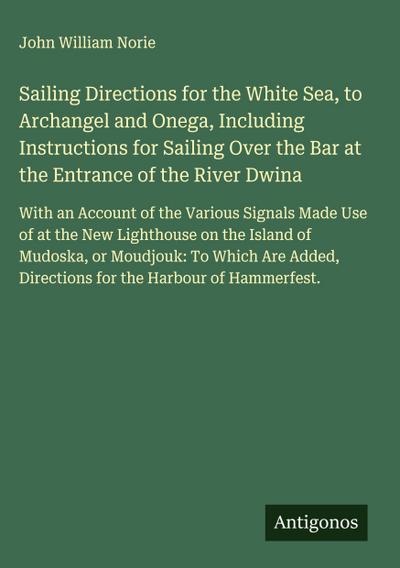 Sailing Directions for the White Sea, to Archangel and Onega, Including Instructions for Sailing Over the Bar at the Entrance of the River Dwina