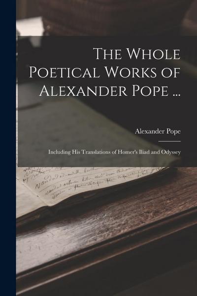 The Whole Poetical Works of Alexander Pope ...: Including His Translations of Homer’s Iliad and Odyssey