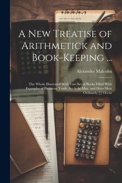 A New Treatise of Arithmetick and Book-Keeping ...: The Whole Illustrated With Two Set of Books Filled With Examples of Fictitious Trade, Such As May