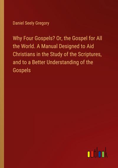 Why Four Gospels? Or, the Gospel for All the World. A Manual Designed to Aid Christians in the Study of the Scriptures, and to a Better Understanding of the Gospels