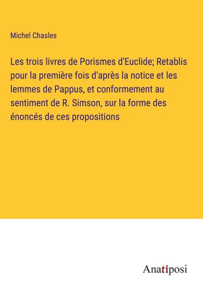 Les trois livres de Porismes d’Euclide; Retablis pour la première fois d’après la notice et les lemmes de Pappus, et conformement au sentiment de R. Simson, sur la forme des énoncés de ces propositions
