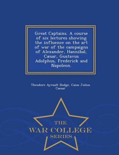 Great Captains. a Course of Six Lectures Showing the Influence on the Art of War of the Campaigns of Alexander, Hannibal, Caesar, Gustavus Adolphus, F